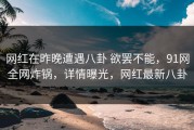 网红在昨晚遭遇八卦 欲罢不能，91网全网炸锅，详情曝光，网红最新八卦