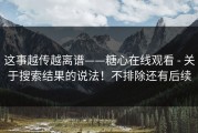 这事越传越离谱——糖心在线观看 - 关于搜索结果的说法！不排除还有后续