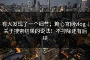 有人发现了一个细节；糖心官网vlog｜关于搜索结果的说法！不排除还有后续