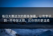 每日大赛这次的那条弹幕，让我意识到—不夸张太燃，比你想的更温柔