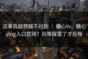 这事我越想越不对劲 ｜ 糖心tv，糖心vlog入口官网？别等踩雷了才后悔