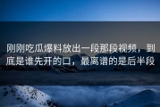 刚刚吃瓜爆料放出一段那段视频，到底是谁先开的口，最离谱的是后半段