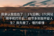 我承认我低估了 ｜ 17c日韩；17c网站 ｜ 用手机打开后｜细节多到我怀疑人生？我先撤了，懂的都懂