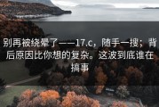 别再被绕晕了——17.c，随手一搜；背后原因比你想的复杂。这波到底谁在搞事