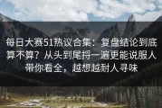 每日大赛51热议合集：复盘结论到底算不算？从头到尾捋一遍更能说服人带你看全，越想越耐人寻味