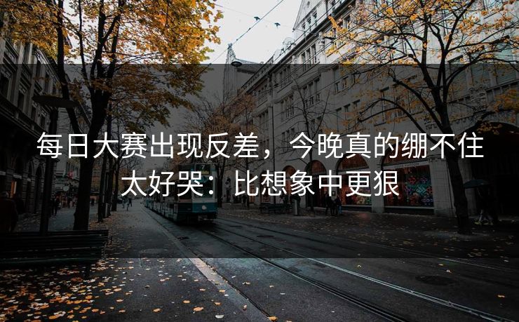 每日大赛出现反差,今晚真的绷不住太好哭:比想象中更狠 每日大赛出现反差,今晚真的绷不住太好哭:比想象中更狠