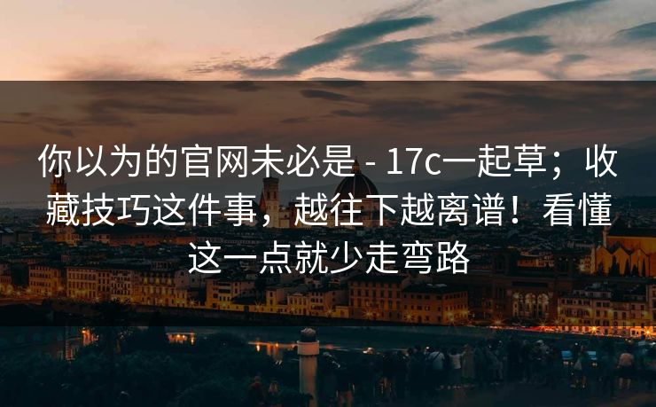 你以为的官网未必是 - 17c一起草；收藏技巧这件事，越往下越离谱！看懂这一点就少走弯路
