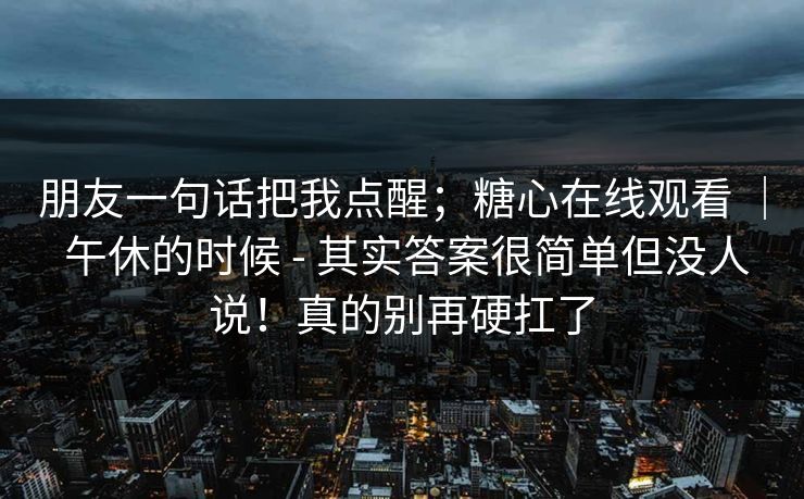 朋友一句话把我点醒；糖心在线观看 ｜ 午休的时候 - 其实答案很简单但没人说！真的别再硬扛了
