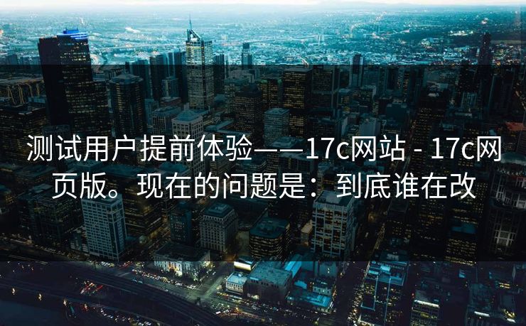 测试用户提前体验——17c网站 - 17c网页版。现在的问题是：到底谁在改