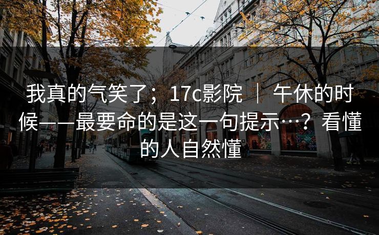 我真的气笑了;17c影院 | 午休的时候——最要命的是这一句提示…?看懂的人自然懂 我真的气笑了;17c影院 | 午休的时候——最要命的是这一句提示…?看懂的人自然懂