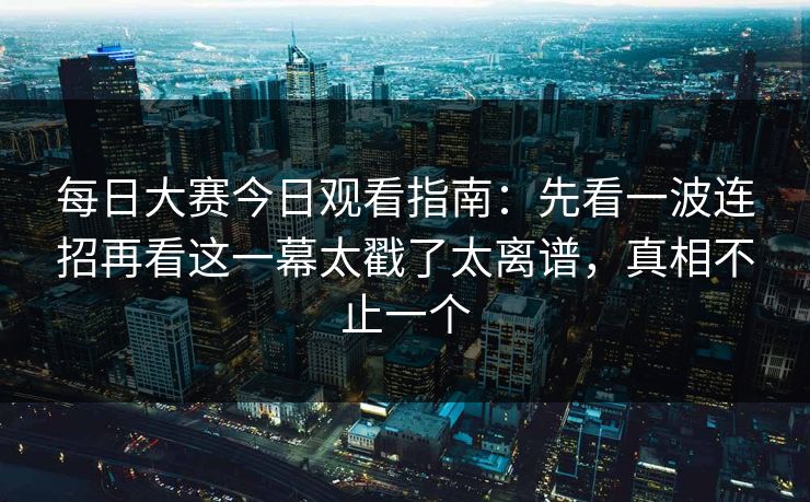 每日大赛今日观看指南：先看一波连招再看这一幕太戳了太离谱，真相不止一个