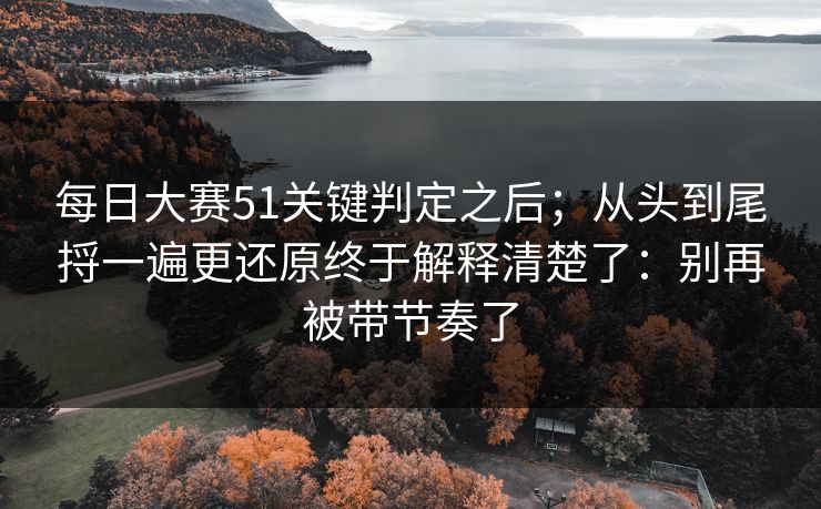 每日大赛51关键判定之后；从头到尾捋一遍更还原终于解释清楚了：别再被带节奏了
