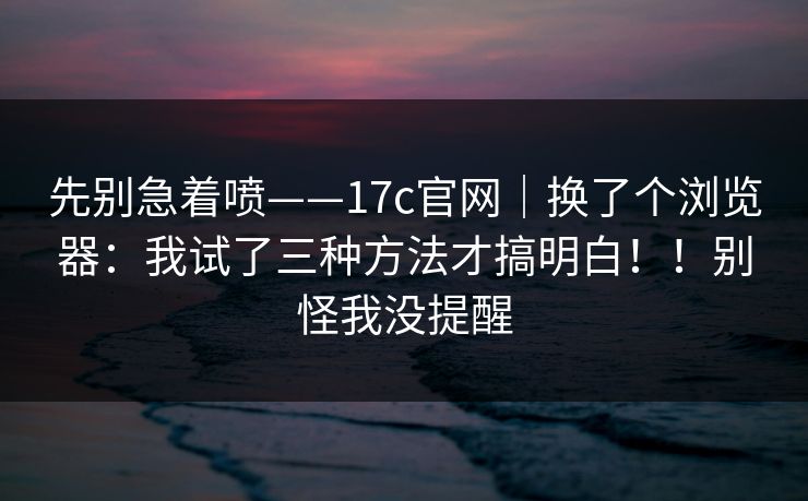 先别急着喷——17c官网｜换了个浏览器：我试了三种方法才搞明白！！别怪我没提醒