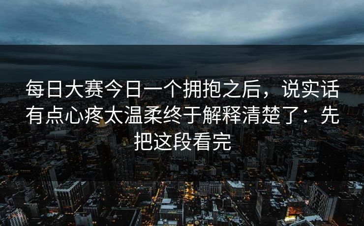 每日大赛今日一个拥抱之后，说实话有点心疼太温柔终于解释清楚了：先把这段看完