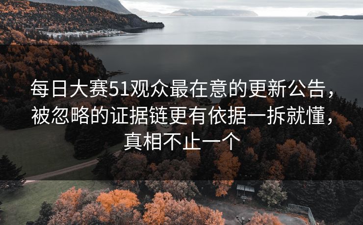 每日大赛51观众最在意的更新公告,被忽略的证据链更有依据一拆就懂,真相不止一个 每日大赛51观众最在意的更新公告,被忽略的证据链更有依据一拆就懂,真相不止一个