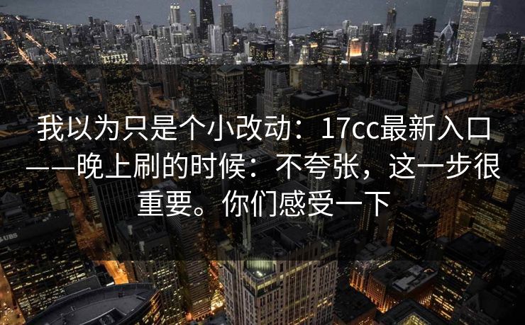 我以为只是个小改动:17cc最新入口——晚上刷的时候:不夸张,这一步很重要。你们感受一下 我以为只是个小改动:17cc最新入口——晚上刷的时候:不夸张,这一步很重要。你们感受一下