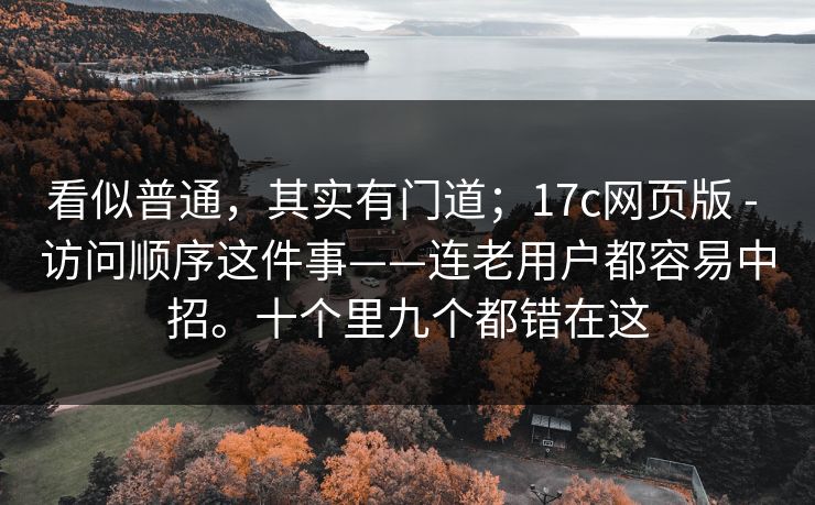 看似普通，其实有门道；17c网页版 - 访问顺序这件事——连老用户都容易中招。十个里九个都错在这