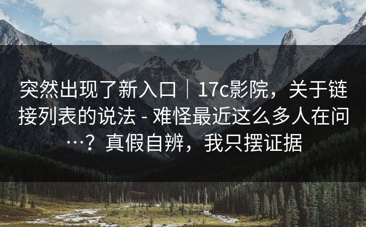 突然出现了新入口｜17c影院，关于链接列表的说法 - 难怪最近这么多人在问…？真假自辨，我只摆证据