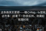 这条路其实更顺——糖心vlog，tv官网这件事：结果下一秒就反转。收藏起来随时用