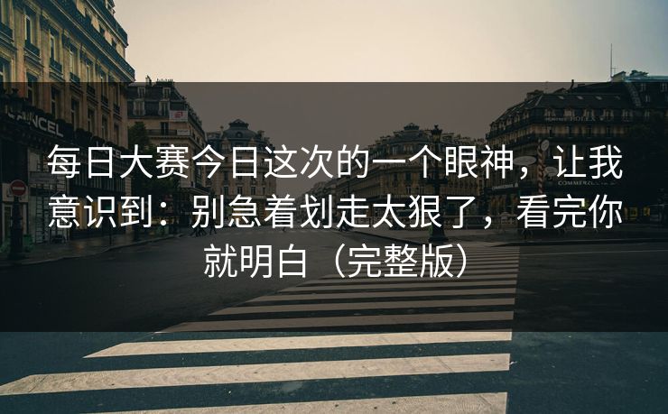 每日大赛今日这次的一个眼神,让我意识到:别急着划走太狠了,看完你就明白(完整版) 每日大赛今日这次的一个眼神,让我意识到:别急着划走太狠了,看完你就明白(完整版)
