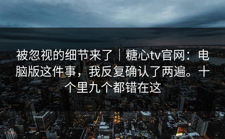 被忽视的细节来了｜糖心tv官网：电脑版这件事，我反复确认了两遍。十个里九个都错在这