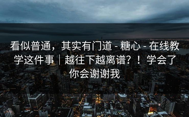 看似普通，其实有门道 - 糖心 - 在线教学这件事｜越往下越离谱？！学会了你会谢谢我