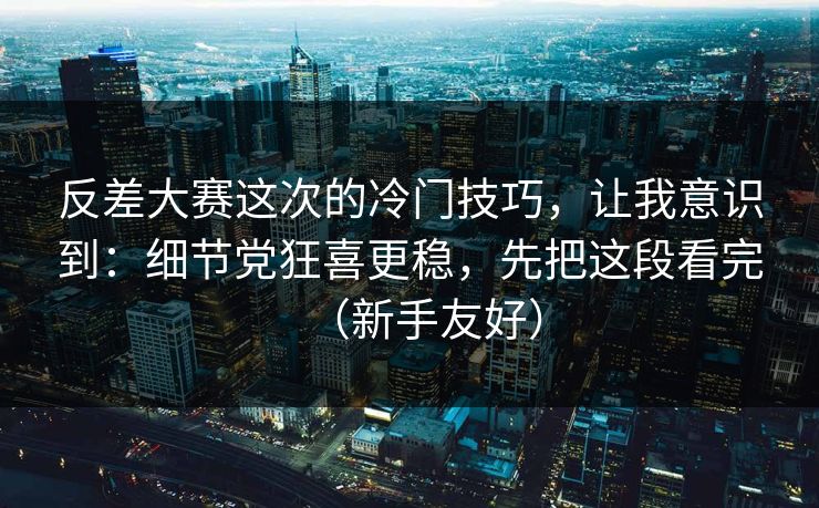 反差大赛这次的冷门技巧，让我意识到：细节党狂喜更稳，先把这段看完（新手友好）