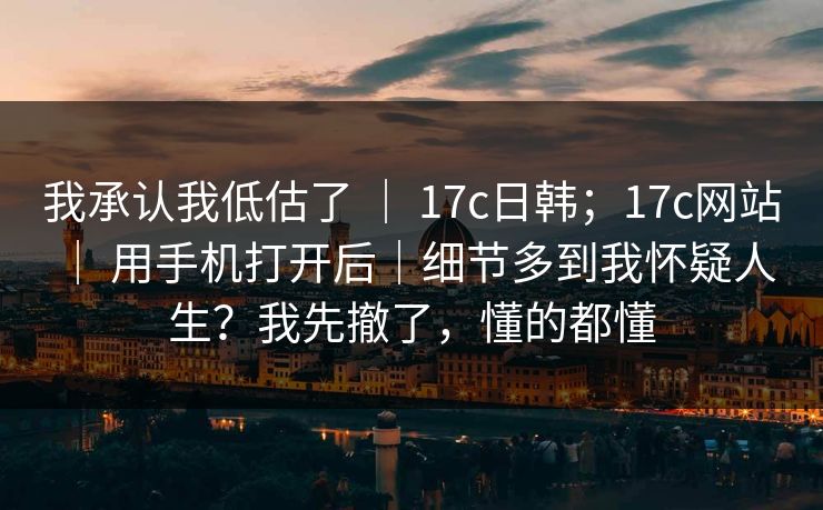 我承认我低估了 ｜ 17c日韩；17c网站 ｜ 用手机打开后｜细节多到我怀疑人生？我先撤了，懂的都懂