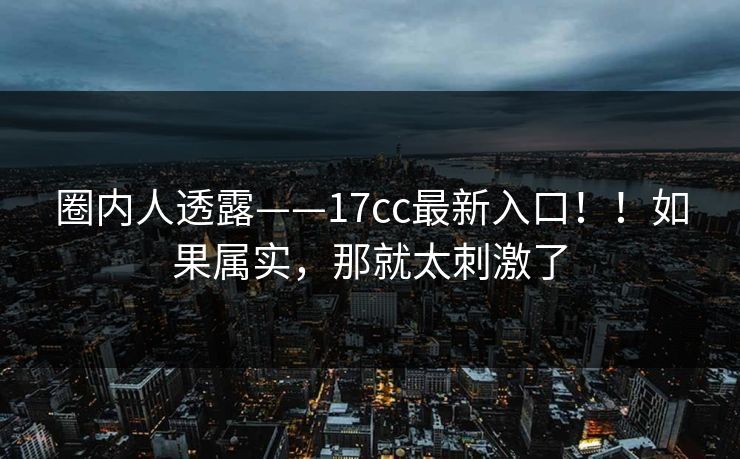 圈内人透露——17cc最新入口!!如果属实,那就太刺激了 圈内人透露——17cc最新入口!!如果属实,那就太刺激了