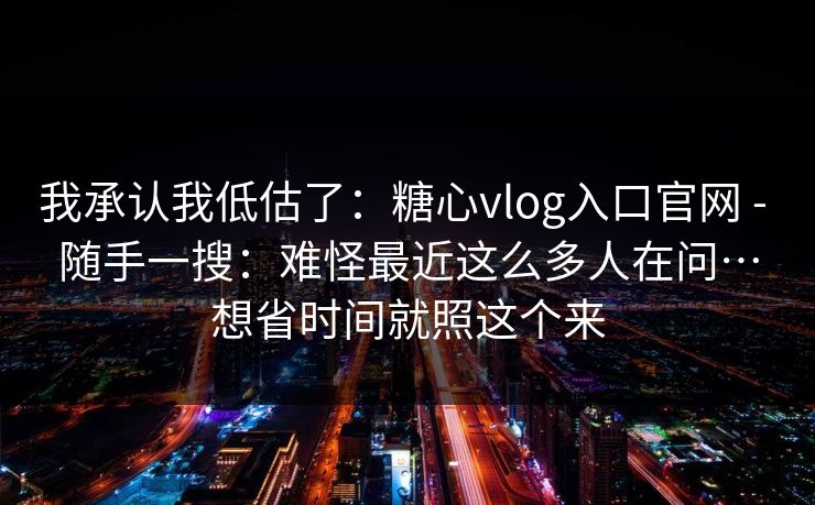 我承认我低估了：糖心vlog入口官网 - 随手一搜：难怪最近这么多人在问…想省时间就照这个来