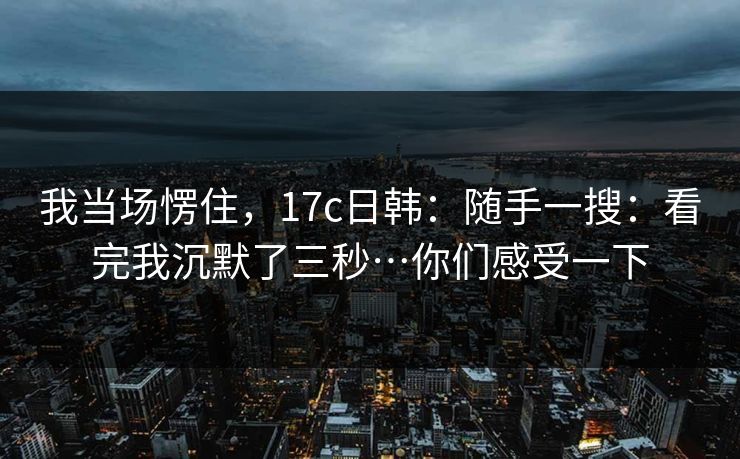 我当场愣住，17c日韩：随手一搜：看完我沉默了三秒…你们感受一下