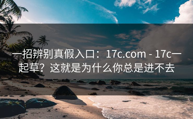 一招辨别真假入口：17c.com - 17c一起草？这就是为什么你总是进不去