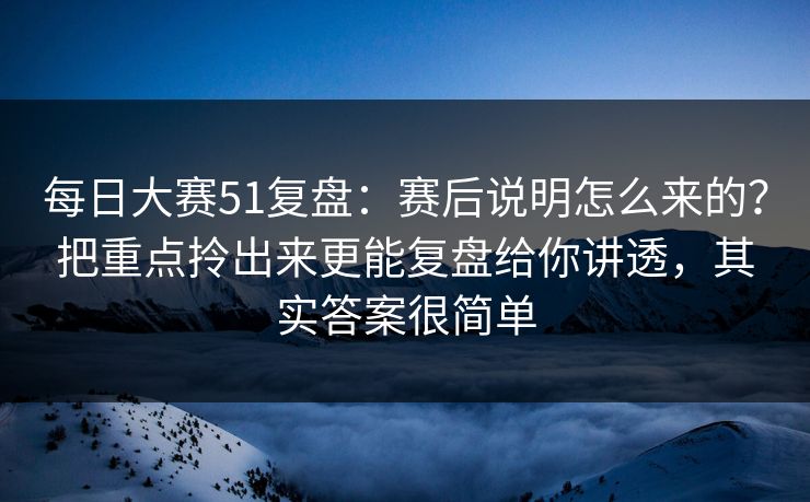 每日大赛51复盘：赛后说明怎么来的？把重点拎出来更能复盘给你讲透，其实答案很简单